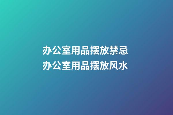 办公室用品摆放禁忌 办公室用品摆放风水